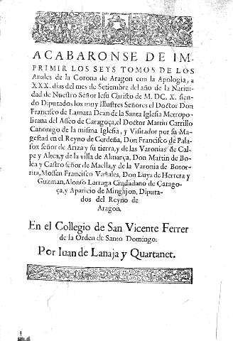 Acabaronse de imprimir los seys tomos de los Anales de la Corona de Aragon con la Apologia, a XXX dias del mes de Setiembre del año de la Natividad de Nuestro Señor Iesu Christo de M. D.C. X. ... En el Collegio de San Vicente Ferrer de la Orden de Santo D