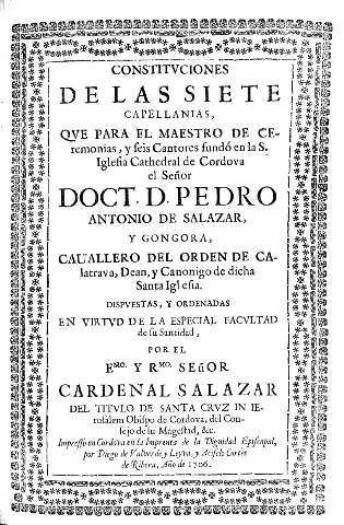Constituciones de las siete capellanias, que para el maestro de ceremonias, y seis cantores fundó en la S. Iglesia Cathedral de Cordova el Señor  Doct. D. Pedro Antonio de Salazar, y Gongora