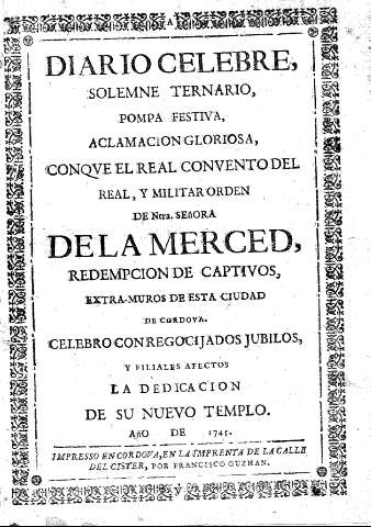 Diario celebre solemne ternario, pompa festiva, aclamación gloriosa, con que el Real Convento del Real , y Militar orden de Nstra. Señora de la Merced, redempcion de captivos, extra-muros de esta ciudad de Cordova.